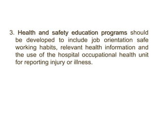 3. Health and safety education programs should
be developed to include job orientation safe
working habits, relevant health information and
the use of the hospital occupational health unit
for reporting injury or illness.
 