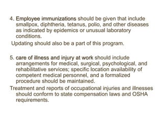 4. Employee immunizations should be given that include
smallpox, diphtheria, tetanus, polio, and other diseases
as indicated by epidemics or unusual laboratory
conditions.
Updating should also be a part of this program.
5. care of illness and injury at work should include
arrangements for medical, surgical, psychological, and
rehabilitative services; specific location availability of
competent medical personnel, and a formalized
procedure should be maintained.
Treatment and reports of occupational injuries and illnesses
should conform to state compensation laws and OSHA
requirements.
 