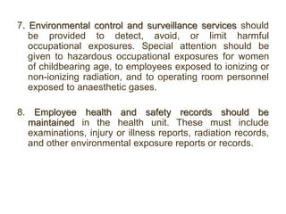 7. Environmental control and surveillance services should
be provided to detect, avoid, or limit harmful
occupational exposures. Special attention should be
given to hazardous occupational exposures for women
of childbearing age, to employees exposed to ionizing or
non-ionizing radiation, and to operating room personnel
exposed to anaesthetic gases.
8. Employee health and safety records should be
maintained in the health unit. These must include
examinations, injury or illness reports, radiation records,
and other environmental exposure reports or records.
 