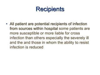 Recipients
• All patient are potential recipients of infection
from sources within hospital some patients are
more susceptible or more liable for cross
infection than others especially the severely ill
and the and those in whom the ability to resist
infection is reduced
 