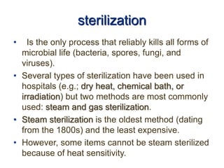 sterilization
• Is the only process that reliably kills all forms of
microbial life (bacteria, spores, fungi, and
viruses).
• Several types of sterilization have been used in
hospitals (e.g.; dry heat, chemical bath, or
irradiation) but two methods are most commonly
used: steam and gas sterilization.
• Steam sterilization is the oldest method (dating
from the 1800s) and the least expensive.
• However, some items cannot be steam sterilized
because of heat sensitivity.
 