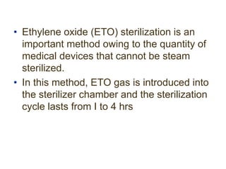 • Ethylene oxide (ETO) sterilization is an
important method owing to the quantity of
medical devices that cannot be steam
sterilized.
• In this method, ETO gas is introduced into
the sterilizer chamber and the sterilization
cycle lasts from I to 4 hrs
 