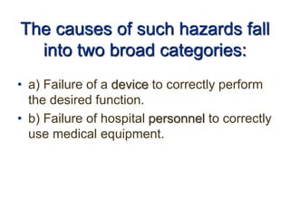 The causes of such hazards fall
into two broad categories:
• a) Failure of a device to correctly perform
the desired function.
• b) Failure of hospital personnel to correctly
use medical equipment.
 