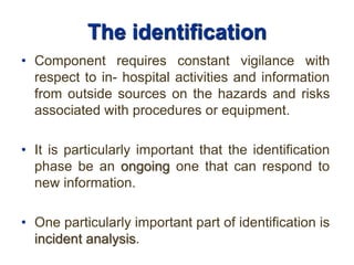 The identification
• Component requires constant vigilance with
respect to in- hospital activities and information
from outside sources on the hazards and risks
associated with procedures or equipment.
• It is particularly important that the identification
phase be an ongoing one that can respond to
new information.
• One particularly important part of identification is
incident analysis.
 