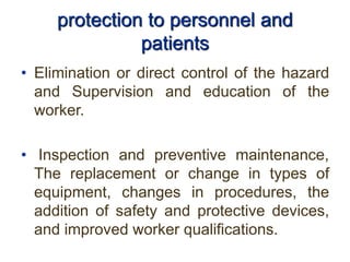 protection to personnel and
patients
• Elimination or direct control of the hazard
and Supervision and education of the
worker.
• Inspection and preventive maintenance,
The replacement or change in types of
equipment, changes in procedures, the
addition of safety and protective devices,
and improved worker qualifications.
 