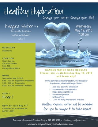 Healthy Hydration
                                               Change your water, Change your life


   K a n g en W a t er ™                :                                           Wednesday
         The world’s healthiest                                                     May 19, 2010
            ionized antioxidant                                                       7:00 pm
                    water !




HOSTED BY
Shaanta Inc.



LOCATION
Colon Care Inc.
920 North Franklin
Suite 402
Chicago Illinois 60610
                                                K A N G E N W AT E R G E T S R E S U L T S
                                            Please join us Wednesday May 19, 2010
WHEN                                                       and learn why!
Wednesday, May 19, 2010
6:45 – 7:00 pm Registration & Welcome            In this seminar and demonstration, you’ll discover
7:00 – 8:00 pm Presentation                             how ionized, alkalized Kangen Water :
8:00 – 8:30 pm Questions & Answers
                                                      •   Acts as a powerful antioxidant
                                                      •   Increases blood oxygenation
                                                      •   Helps balance pH levels
COST -
                                                      •   Increases hydration
Free !                                                •   Is Detoxifying
                                                      •   …and the many other benefits and uses


RSVP by noon May 17th
                                              Healthy Kangen water will be available
Christina Czuj at Shaanta Inc.                 for you to sample & to take home !
847-971-9691
christina_czuj@msn.com



               For more info contact Christina Czuj at 847 971 9691 or christina_czuj@msn.com
                              or visit www.amyandrews.yourbodyiswater.info
 