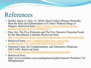 References 
 Heidel, Jaime A. (July 15, 2010), Heal Crohn's Disease Naturally, 
Beat the Pain and Inflammation of Crohn's Without Drugs or 
Surgery. Retrieved from: http://voices.yahoo.com/heal-crohns-disease- 
naturally-6357310.html?cat=5 
 Hoy, Jen, The Five Elements and The Five Seasons Choosing Foods 
by the Macrobiotic Calendar, Retrieved from: 
http://macrobiotic.about.com/od/menuplanning/a/FiveElements.htm 
 Retrieved from: http://simplehealthreviews.com/colon-health/? 
gclid=CJL_quylrcECFSgS7AodxUYAOA 
 National Center for Complementary and Alternative Medicine. 
(NCCAM). Retrieved from: 
http://nccam.nih.gov/health/probiotics/introduction.htm 
 Retrieved from: 
http://www.wachters.com/catalogchannel.php?channel=Wachters`%2 
0Supplements 
