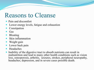 Reasons to Cleanse 
 Pain and discomfort 
 Lower energy levels, fatigue and exhaustion 
 Constipation 
 Gas 
 Bloating 
 Skin inflammation 
 Weight gain 
 Lower back pain 
 Headaches 
 Inability of the digestive tract to absorb nutrients can result in 
malnutrition and lead to many other health conditions such as vision 
loss, osteoporosis, arthritis, seizures, strokes, peripheral neuropathy, 
headaches, depression, and in severe cases possible death. 
 