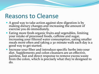 Reasons to Cleanse 
 A good way to take action against slow digestion is by 
making dietary changes and increasing the amount of 
exercise you do immediately. 
 Eating more fresh organic fruits and vegetables, limiting 
your intake of processed foods, caffeine and sugar, 
increasing your filtered water consumption, eating smaller 
meals more often and taking a 30 minute walk each day is a 
good way to get started. 
 Increase your fiber and introduce specific herbs into your 
diet. Supplements and colon cleansers are an effective, 
painless, fast and direct response to remove excess waste 
from the colon, which is precisely what they're designed to 
do. 
 