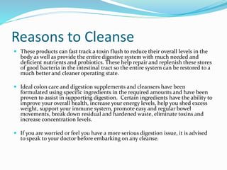 Reasons to Cleanse 
 These products can fast track a toxin flush to reduce their overall levels in the 
body as well as provide the entire digestive system with much needed and 
deficient nutrients and probiotics. These help repair and replenish these stores 
of good bacteria in the intestinal tract so the entire system can be restored to a 
much better and cleaner operating state. 
 Ideal colon care and digestion supplements and cleansers have been 
formulated using specific ingredients in the required amounts and have been 
proven to assist in supporting digestion. Certain ingredients have the ability to 
improve your overall health, increase your energy levels, help you shed excess 
weight, support your immune system, promote easy and regular bowel 
movements, break down residual and hardened waste, eliminate toxins and 
increase concentration levels. 
 If you are worried or feel you have a more serious digestion issue, it is advised 
to speak to your doctor before embarking on any cleanse. 
 