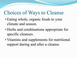 Choices of Ways to Cleanse 
Eating whole, organic foods to your 
climate and season. 
Herbs and combinations appropriate for 
specific cleanses. 
Vitamins and supplements for nutritional 
support during and after a cleanse. 
 