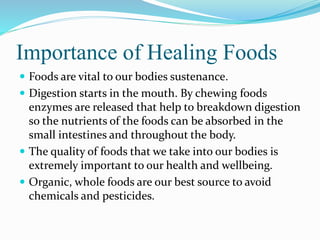 Importance of Healing Foods 
 Foods are vital to our bodies sustenance. 
 Digestion starts in the mouth. By chewing foods 
enzymes are released that help to breakdown digestion 
so the nutrients of the foods can be absorbed in the 
small intestines and throughout the body. 
 The quality of foods that we take into our bodies is 
extremely important to our health and wellbeing. 
 Organic, whole foods are our best source to avoid 
chemicals and pesticides. 
 