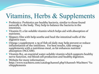 Vitamins, Herbs & Supplements 
 Probiotics: Probiotics are healthy bacteria, similar to those found 
naturally in the body. They help to balance the bacteria in the 
intestines. 
 Vitamin D, a fat-soluble vitamin which helps aid with absorption of 
nutrients. 
 Slippery Elm with help soothe and heal the intestinal walls of the 
digestive tract. 
 Omega 3 supplement 2.7g of fish oil daily may help prevent or reduce 
inflammation of the intestines. For best results, take omega-3 
supplements with a nutritious meal, as fat enhances nutrient 
absorption (NCCAM). 
 Vitamin B12, an essential water-soluble vitamin which supports healthy 
nerve function, red blood cell production and healthy digestion. 
 Website for more information: 
http://www.wachters.com/catalogchannel.php?channel=Wachters`%2 
0Supplements 
 