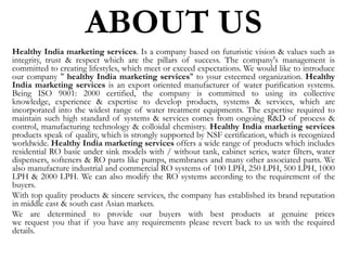 ABOUT US
Healthy India marketing services. Is a company based on futuristic vision & values such as
integrity, trust & respect which are the pillars of success. The company's management is
committed to creating lifestyles, which meet or exceed expectations. We would like to introduce
our company " healthy India marketing services" to your esteemed organization. Healthy
India marketing services is an export oriented manufacturer of water purification systems.
Being ISO 9001: 2000 certified, the company is committed to using its collective
knowledge, experience & expertise to develop products, systems & services, which are
incorporated into the widest range of water treatment equipments. The expertise required to
maintain such high standard of systems & services comes from ongoing R&D of process &
control, manufacturing technology & colloidal chemistry. Healthy India marketing services
products speak of quality, which is strongly supported by NSF certification, which is recognized
worldwide. Healthy India marketing services offers a wide range of products which includes
residential RO basic under sink models with / without tank, cabinet series, water filters, water
dispensers, softeners & RO parts like pumps, membranes and many other associated parts. We
also manufacture industrial and commercial RO systems of 100 LPH, 250 LPH, 500 LPH, 1000
LPH & 2000 LPH. We can also modify the RO systems according to the requirement of the
buyers.
With top quality products & sincere services, the company has established its brand reputation
in middle east & south east Asian markets.
We are determined to provide our buyers with best products at genuine prices
we request you that if you have any requirements please revert back to us with the required
details.
 