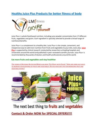 Healthy Juice Plus Products for better fitness of body




Juice Plus+ is whole food based nutrition, including juice powder concentrates from 17 different
fruits, vegetables and grains. Each ingredient is specially selected to provide a broad range of
nutritional benefits.

Juice Plus+ is a complement to a healthy diet. Juice Plus+ is the simple, convenient, and
inexpensive way to add more nutrition from fruits and vegetables to your diet, every day. Juice
Plus is supported by clinical research conducted by researchers at leading hospitals and
universities around the world and published in peer-reviewed scientific journals. Juice Plus+ is
recommended by thousands of doctors and health professionals around the world.

Eat more fruits and vegetables and stay healthier

THE THEME OF NATIONAL NUTRITION MONTH HAS BEEN “EAT RIGHT WITH COLOR.” HERE ARE SOME EASY WAYS
TO INCREASE YOUR SERVINGS OF FRUITS AND VEGETABLES . DO YOU HAVE ANY TIPS FOR INCREASING FRUIT AND
VEGETABLE INTAKE ?




Contact & Order NOW for SPECIAL OFFERS!!!!
 