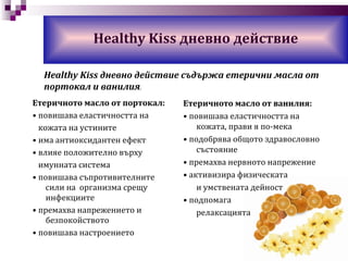 Етеричното масло от портокал: •  повишава еластичността на кожата на устините •  има антиоксидантен ефект •  влияе положително върху  имунната система •  повишава съпротивителните сили на  организма срещу  инфекциите •  премахва  напрежението и безпокойството •  повишава настроението Healthy Kiss  дневно действие Етеричното масло от ванилия: •  повишава еластичността на кожата, прави я по-мека •  подобрява общото здравословно състояние •  премахва нервното напрежение •  активизира физическата и умствената дейност •  подпомага  релаксацията Healthy Kiss  дневно действие съдържа етерични масла от портокал и ванилия . 