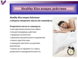 Healthy Kiss  нощно действие Healthy Kiss  нощно действие съдържа етерично масло от лавандула. Етеричното масло от лавандула: •  има противовъзпалителен ефект •  има  регенериращо действие •  природ e н антисептик •  премахва емо ционалното напрежение •  помога при безсъние •  поддържа чувството за душевно равновесие •  помага да се справим със стреса, депресиите и раздразнителността 