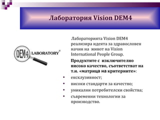 Лаборатория Vision DEM4 Лабораторията Vision DEM4  р еализира   идеята за здравословен начин на  живот на  Vision International People Group . Продуктите с  изключително високо качество,   съответстват на   т.н.   «матри ца на  критериите» : ексклузивност;  високи стандарти за качество ; уникални потребителски свойства ; съвременни технологии за производство. 