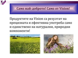 Само най-доброто! Само от  Vision! Продуктите на  Vision  са   резултат на прецизната и ефективна употреба само и единствено на натурални, природни компоненти! 