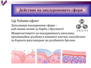 Lip Volume  ефект Запълващи хиалуронови сфери  –  най- новия начин за борба с бръчките! Микрочастиците на хиалуроновата киселина, прониквайки дълбоко в кожните клетки, способстват за бързото разглаждане на дълбоките бръчки. Действие на хиалуроновите сфери 