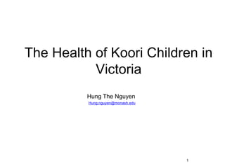 The Health of Koori Children in
           Victoria
          Hung The Nguyen
          Hung.nguyen@monash.edu




                                   1
 