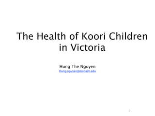 The Health of Koori Children
         in Victoria
         Hung The Nguyen
         Hung.nguyen@monash.edu




                                  1
 
