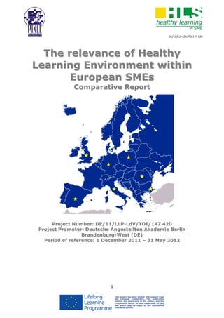 DE/11/LLP-LDV/TOI147 420




  The relevance of Healthy
Learning Environment within
       European SMEs
              Comparative Report




      Project Number: DE/11/LLP-LdV/TOI/147 420
 Project Promoter: Deutsche Angestellten Akademie Berlin
                  Brandenburg-West (DE)
   Period of reference: 1 December 2011 – 31 May 2012




                            1
 