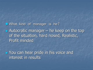 What kind of manager is he? 
Autocratic manager –he keep on the top of the situation, hard nosed, Realistic, Profit minded 
You can hear pride in his voice and interest in results  