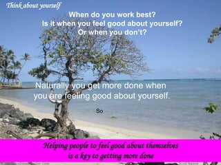 So 
Think about yourself 
When do you work best? 
Is it when you feel good about yourself? 
Or when you don’t? 
Naturally you get more done when 
you are feeling good about yourself. Helping people to feel good about themselves is a key to getting more done  