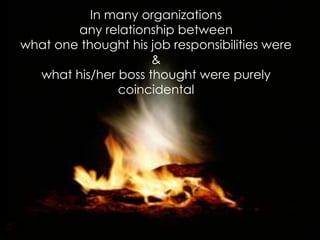 In many organizations 
any relationship between 
what one thought his job responsibilities were 
& 
what his/her boss thought were purely coincidental  