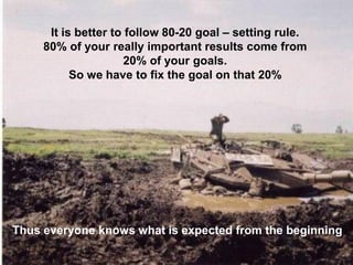 It is better to follow 80-20 goal –setting rule. 
80% of your really important results come from 
20% of your goals. 
So we have to fix the goal on that 20% 
Thuseveryoneknowswhatisexpectedfromthebeginning  
