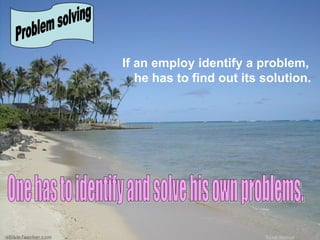 If an employ identify a problem, he has to find out its solution.  