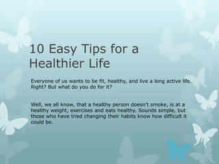10 Easy Tips for a
Healthier Life
Everyone of us wants to be fit, healthy, and live a long active life.
Right? But what do you do for it?


Well, we all know, that a healthy person doesn’t smoke, is at a
healthy weight, exercises and eats healthy. Sounds simple, but
those who have tried changing their habits know how difficult it
could be.
 
