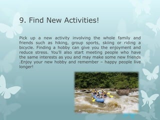 9. Find New Activities!

Pick up a new activity involving the whole family and
friends such as hiking, group sports, skiing or riding a
bicycle. Finding a hobby can give you the enjoyment and
reduce stress. You’ll also start meeting people who have
the same interests as you and may make some new friends
.Enjoy your new hobby and remember – happy people live
longer!
 