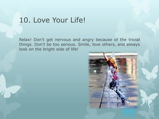 10. Love Your Life!

Relax! Don’t get nervous and angry because of the trivial
things. Don’t be too serious. Smile, love others, and always
look on the bright side of life!
 