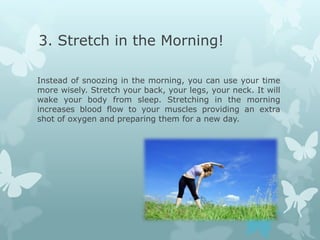 3. Stretch in the Morning!

Instead of snoozing in the morning, you can use your time
more wisely. Stretch your back, your legs, your neck. It will
wake your body from sleep. Stretching in the morning
increases blood flow to your muscles providing an extra
shot of oxygen and preparing them for a new day.
 