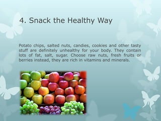 4. Snack the Healthy Way


Potato chips, salted nuts, candies, cookies and other tasty
stuff are definitely unhealthy for your body. They contain
lots of fat, salt, sugar. Choose raw nuts, fresh fruits or
berries instead, they are rich in vitamins and minerals.
 