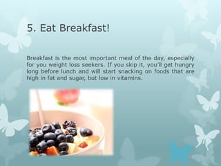 5. Eat Breakfast!

Breakfast is the most important meal of the day, especially
for you weight loss seekers. If you skip it, you’ll get hungry
long before lunch and will start snacking on foods that are
high in fat and sugar, but low in vitamins.
 