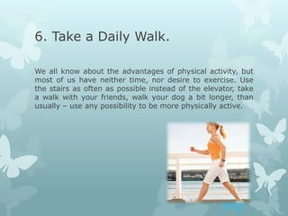 6. Take a Daily Walk.

We all know about the advantages of physical activity, but
most of us have neither time, nor desire to exercise. Use
the stairs as often as possible instead of the elevator, take
a walk with your friends, walk your dog a bit longer, than
usually – use any possibility to be more physically active.
 