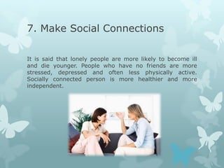 7. Make Social Connections

It is said that lonely people are more likely to become ill
and die younger. People who have no friends are more
stressed, depressed and often less physically active.
Socially connected person is more healthier and more
independent.
 