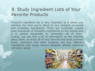8. Study Ingredient Lists of Your
Favorite Products
Product’s ingredient list is very important as it shows you
whether the food you’re about to buy contains unnatural
and unhealthy ingredients. There are hundreds, maybe
even thousands of unhealthy ingredients on the market and
it is almost impossible to remember all of them.
Luckily, you can find a lot of information on the Internet
about them, so study all of your favorite and most common
foods, cosmetics and other products you buy. Harmful
ingredients may cause various diseases, allergic reactions
and even cancer.
 