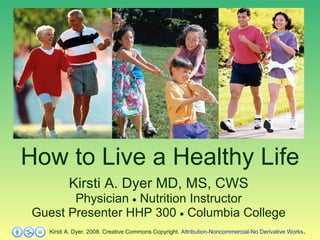 How to Live a Healthy Life Kirsti A. Dyer MD, MS, CWS Physician    Nutrition Instructor Guest Presenter HHP 300    Columbia College Kirsti A. Dyer. 2008. Creative Commons Copyright.  Attribution-Noncommercial-No Derivative Works . 