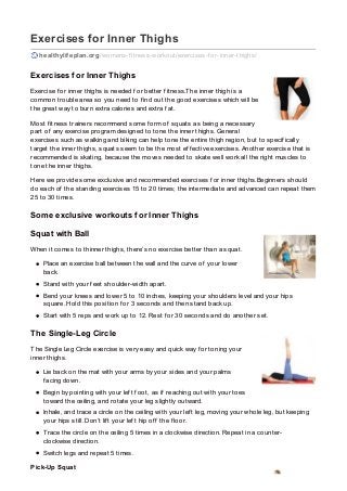 Exercises for Inner Thighs
healthylifeplan.org /womens-f itness-workout/exercises-f or-inner-thighs/
Exercises for Inner Thighs
Exercise f or inner thighs is needed f or better f itness.The inner thigh is a
common trouble area so you need to f ind out the good exercises which will be
the great way to burn extra calories and extra f at.
Most f itness trainers recommend some f orm of squats as being a necessary
part of any exercise program designed to tone the inner thighs. General
exercises such as walking and biking can help tone the entire thigh region, but to specif ically
target the inner thighs, squats seem to be the most ef f ective exercises. Another exercise that is
recommended is skating, because the moves needed to skate well work all the right muscles to
tone the inner thighs.
Here we provide some exclusive and recommended exercises f or inner thighs.Beginners should
do each of the standing exercises 15 to 20 times; the intermediate and advanced can repeat them
25 to 30 times.
Some exclusive workouts for Inner Thighs
Squat with Ball
When it comes to thinner thighs, there’s no exercise better than a squat.
Place an exercise ball between the wall and the curve of your lower
back.
Stand with your f eet shoulder-width apart.
Bend your knees and lower 5 to 10 inches, keeping your shoulders level and your hips
square. Hold this position f or 3 seconds and then stand back up.
Start with 5 reps and work up to 12. Rest f or 30 seconds and do another set.
The Single-Leg Circle
The Single Leg Circle exercise is very easy and quick way f or toning your
inner thighs.
Lie back on the mat with your arms by your sides and your palms
f acing down.
Begin by pointing with your lef t f oot, as if reaching out with your toes
toward the ceiling, and rotate your leg slightly outward.
Inhale, and trace a circle on the ceiling with your lef t leg, moving your whole leg, but keeping
your hips still. Don’t lif t your lef t hip of f the f loor.
Trace the circle on the ceiling 5 times in a clockwise direction. Repeat in a counter-
clockwise direction.
Switch legs and repeat 5 times.
Pick-Up Squat
 