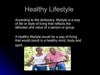 Healthy Lifestyle   According to the dictionary, lifestyle is a way of life or style of living that reflects the attitudes and value of a person or group.  A healthy lifestyle would be a way of living that would result in a healthy mind, body and spirit.   