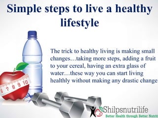 Simple steps to live a healthy
lifestyle
The trick to healthy living is making small
changes…taking more steps, adding a fruit
to your cereal, having an extra glass of
water…these way you can start living
healthly without making any drastic change.
 