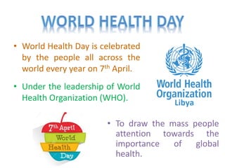 • World Health Day is celebrated
by the people all across the
world every year on 7th April.
• Under the leadership of World
Health Organization (WHO).
• To draw the mass people
attention towards the
importance of global
health.
 