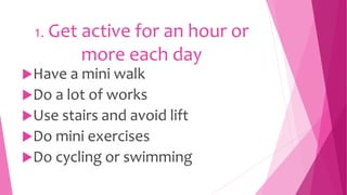1. Get active for an hour or
more each day
Have a mini walk
Do a lot of works
Use stairs and avoid lift
Do mini exercises
Do cycling or swimming
 