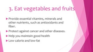 3. Eat vegetables and fruits
Provide essential vitamins, minerals and
other nutrients, such as antioxidants and
fiber.
Protect against cancer and other diseases.
Help you maintain good health
Low calorie and low-fat
 