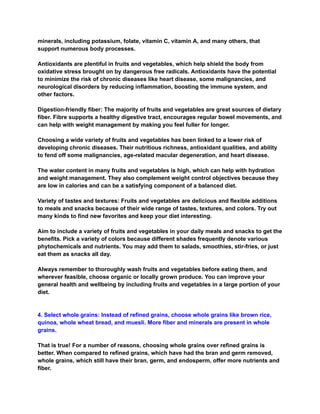 minerals, including potassium, folate, vitamin C, vitamin A, and many others, that
support numerous body processes.
Antioxidants are plentiful in fruits and vegetables, which help shield the body from
oxidative stress brought on by dangerous free radicals. Antioxidants have the potential
to minimize the risk of chronic diseases like heart disease, some malignancies, and
neurological disorders by reducing inflammation, boosting the immune system, and
other factors.
Digestion-friendly fiber: The majority of fruits and vegetables are great sources of dietary
fiber. Fibre supports a healthy digestive tract, encourages regular bowel movements, and
can help with weight management by making you feel fuller for longer.
Choosing a wide variety of fruits and vegetables has been linked to a lower risk of
developing chronic diseases. Their nutritious richness, antioxidant qualities, and ability
to fend off some malignancies, age-related macular degeneration, and heart disease.
The water content in many fruits and vegetables is high, which can help with hydration
and weight management. They also complement weight control objectives because they
are low in calories and can be a satisfying component of a balanced diet.
Variety of tastes and textures: Fruits and vegetables are delicious and flexible additions
to meals and snacks because of their wide range of tastes, textures, and colors. Try out
many kinds to find new favorites and keep your diet interesting.
Aim to include a variety of fruits and vegetables in your daily meals and snacks to get the
benefits. Pick a variety of colors because different shades frequently denote various
phytochemicals and nutrients. You may add them to salads, smoothies, stir-fries, or just
eat them as snacks all day.
Always remember to thoroughly wash fruits and vegetables before eating them, and
wherever feasible, choose organic or locally grown produce. You can improve your
general health and wellbeing by including fruits and vegetables in a large portion of your
diet.
4. Select whole grains: Instead of refined grains, choose whole grains like brown rice,
quinoa, whole wheat bread, and muesli. More fiber and minerals are present in whole
grains.
That is true! For a number of reasons, choosing whole grains over refined grains is
better. When compared to refined grains, which have had the bran and germ removed,
whole grains, which still have their bran, germ, and endosperm, offer more nutrients and
fiber.
 
