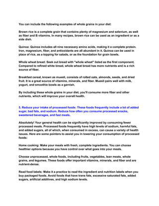 You can include the following examples of whole grains in your diet:
Brown rice is a complete grain that contains plenty of magnesium and selenium, as well
as fiber and B vitamins. In many recipes, brown rice can be used as an ingredient or as a
side dish.
Quinoa: Quinoa includes all nine necessary amino acids, making it a complete protein.
Iron, magnesium, fiber, and antioxidants are all abundant in it. Quinoa can be used in
place of rice, as a topping for salads, or as the foundation for grain bowls.
Whole wheat bread: Seek out bread with "whole wheat" listed as the first component.
Compared to refined white bread, whole wheat bread has more nutrients and is a rich
source of fiber.
Breakfast cereal, known as muesli, consists of rolled oats, almonds, seeds, and dried
fruit. It is a great source of vitamins, minerals, and fiber. Muesli pairs well with milk,
yogurt, and smoothie bowls as a garnish.
By including these whole grains in your diet, you'll consume more fiber and other
nutrients, which will improve your overall health.
5. Reduce your intake of processed foods: These foods frequently include a lot of added
sugar, bad fats, and sodium. Reduce how often you consume processed snacks,
sweetened beverages, and fast meals.
Absolutely! Your general health can be significantly improved by consuming fewer
processed meals. Processed foods frequently have high levels of sodium, harmful fats,
and added sugars, all of which, when consumed in excess, can cause a variety of health
issues. Here are some pointers to assist you in lowering your consumption of processed
foods:
Home cooking: Make your meals with fresh, complete ingredients. You can choose
healthier options because you have control over what goes into your meals.
Choose unprocessed, whole foods, including fruits, vegetables, lean meats, whole
grains, and legumes. These foods offer important vitamins, minerals, and fiber and are
nutrient-dense.
Read food labels: Make it a practice to read the ingredient and nutrition labels when you
buy packaged foods. Avoid foods that have trans fats, excessive saturated fats, added
sugars, artificial additives, and high sodium levels.
 